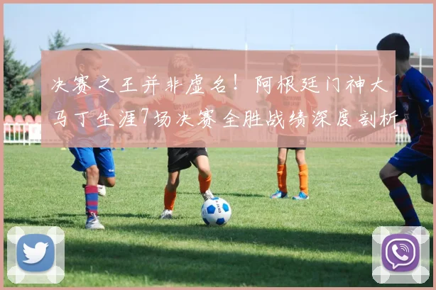 决赛之王并非虚名！阿根廷门神大马丁生涯7场决赛全胜战绩深度剖析，数据告诉你为何他如此关键