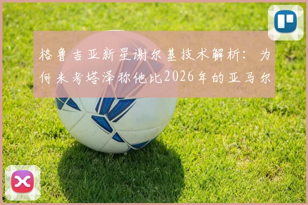 格鲁吉亚新星谢尔基技术解析:为何米考塔泽称他比2026年的亚马尔更强?无逆足脚与全能性是关键