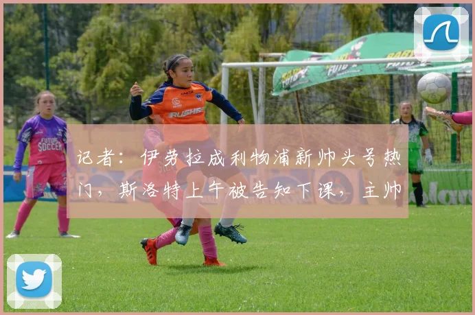 记者：伊劳拉成利物浦新帅头号热门，斯洛特上午被告知下课，主帅变动背后有何隐情？