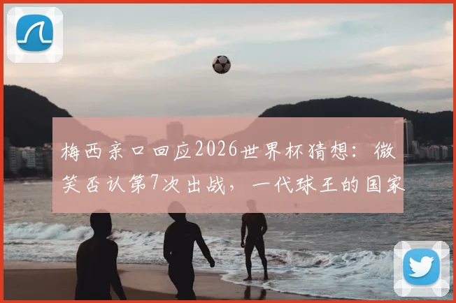 梅西亲口回应2026世界杯猜想：微笑否认第7次出战，一代球王的国家队篇章将如何延续？