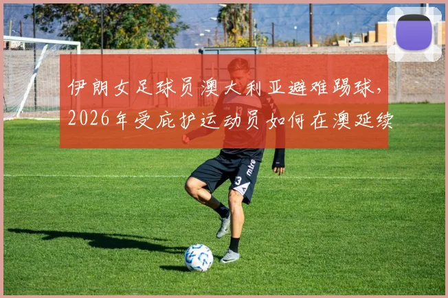 伊朗女足球员澳大利亚避难踢球,2026年受庇护运动员如何在澳延续体育生涯?