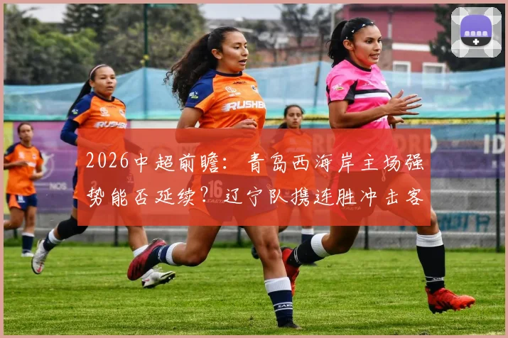 2026中超前瞻：青岛西海岸主场强势能否延续？辽宁队携连胜冲击客场首胜关键战解析