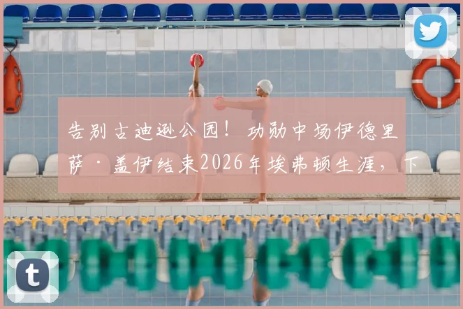 告别古迪逊公园!功勋中场伊德里萨·盖伊结束2026年埃弗顿生涯,下一站去向引关注