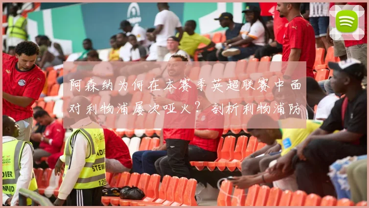 阿森纳为何在本赛季英超联赛中面对利物浦屡次哑火？剖析利物浦防线唯一零封对手的秘诀