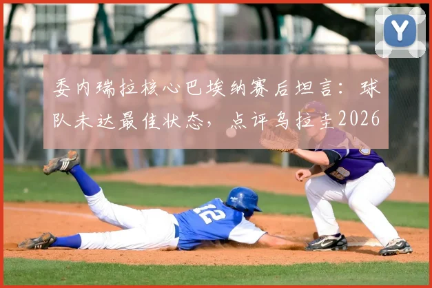 委内瑞拉核心巴埃纳赛后坦言：球队未达最佳状态，点评乌拉圭2026年凶狠但非恶意拼抢