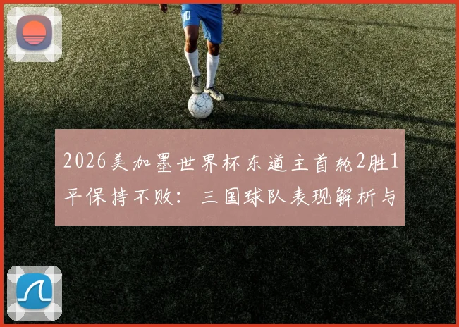 2026美加墨世界杯东道主首轮2胜1平保持不败:三国球队表现解析与出线前景展望