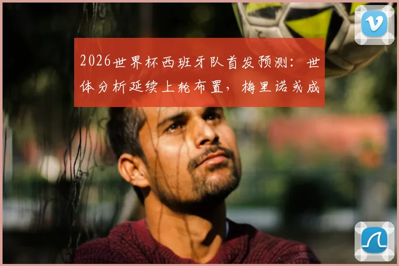 2026世界杯西班牙队首发预测:世体分析延续上轮布置,梅里诺或成唯一调整,对中场影响几何?
