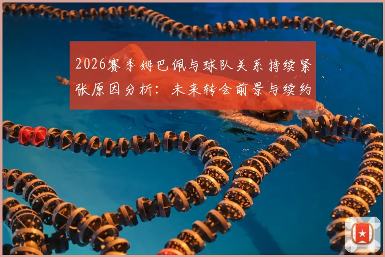 2026赛季姆巴佩与球队关系持续紧张原因分析：未来转会前景与续约谈判最新动态解读