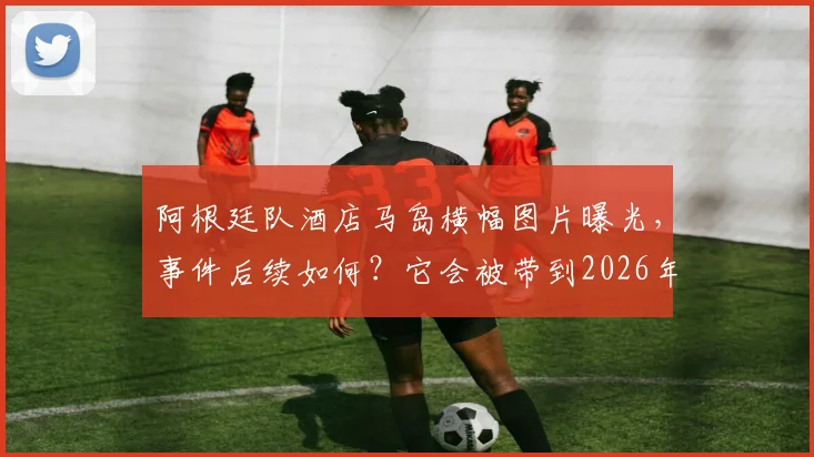 阿根廷队酒店马岛横幅图片曝光，事件后续如何？它会被带到2026年世界杯决赛乃至永久收藏吗？