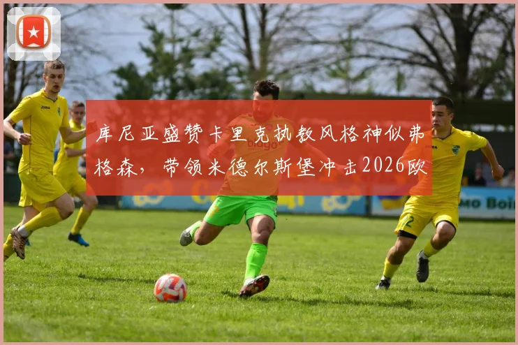 库尼亚盛赞卡里克执教风格神似弗格森，带领米德尔斯堡冲击2026欧冠资格仅是复兴开端