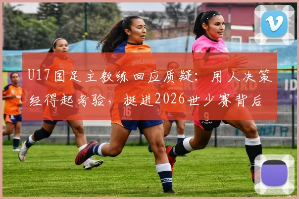U17国足主教练回应质疑：用人决策经得起考验，挺进2026世少赛背后是教练团队的不懈坚持