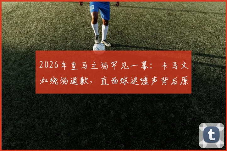 2026年皇马主场罕见一幕：卡马文加绕场道歉，直面球迷嘘声背后原因深度剖析