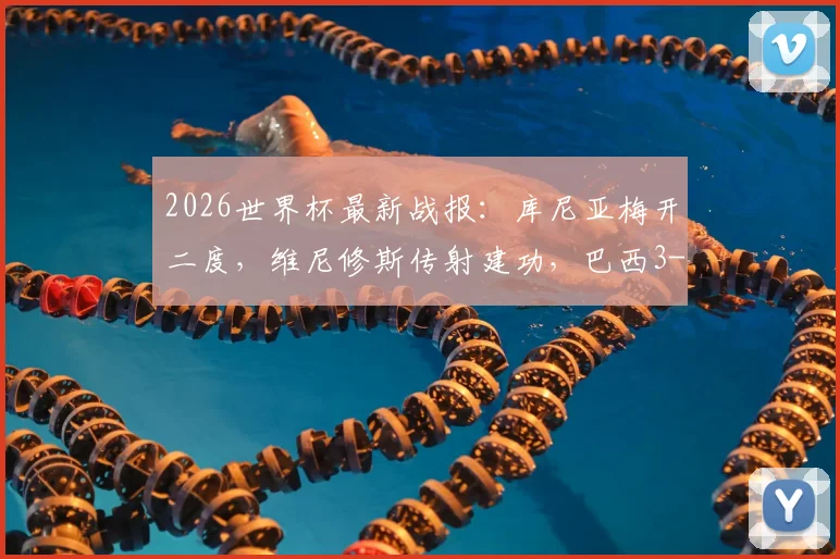 2026世界杯最新战报：库尼亚梅开二度，维尼修斯传射建功，巴西3-0完胜海地全场录像集锦与进球数据回顾