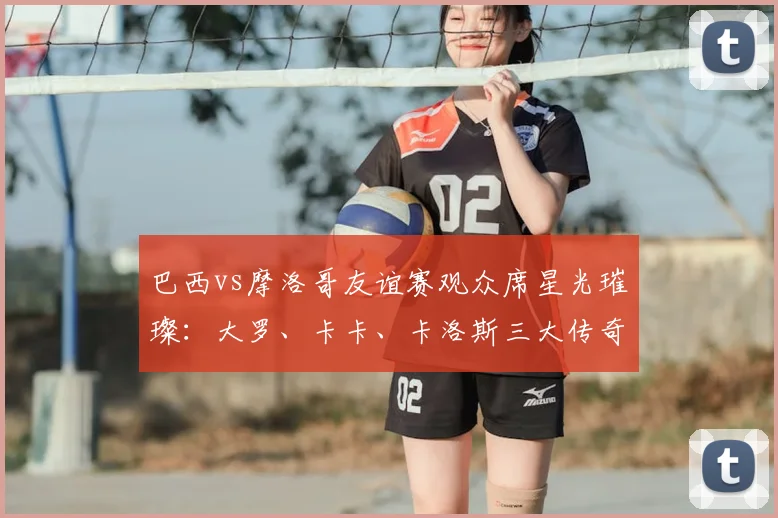 巴西vs摩洛哥友谊赛观众席星光璀璨:大罗、卡卡、卡洛斯三大传奇同框观战引热议