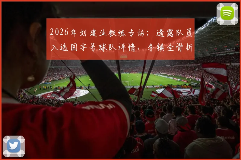 2026年刘建业教练专访：透露队员入选国字号球队详情，李镇全骨折复查与康复进展最新报道