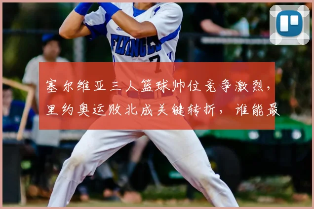 塞尔维亚三人篮球帅位竞争激烈，里约奥运败北成关键转折，谁能最终胜出？