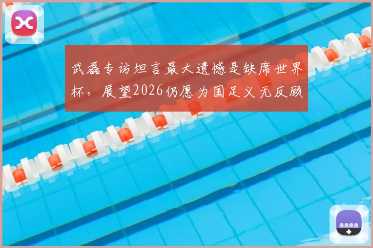 武磊专访坦言最大遗憾是缺席世界杯,展望2026仍愿为国足义无反顾效力