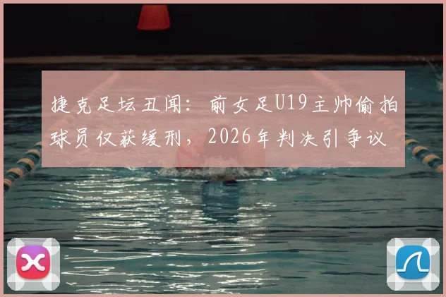 捷克足坛丑闻:前女足U19主帅偷拍球员仅获缓刑,2026年判决引争议,青训安全警钟再鸣