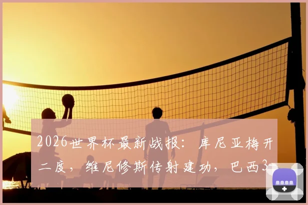 2026世界杯最新战报：库尼亚梅开二度，维尼修斯传射建功，巴西3-0完胜海地全场录像集锦与进球数据回顾