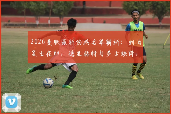 2026曼联最新伤病名单解析：利马复出在即，德里赫特与多古缺阵，防线危机如何应对？