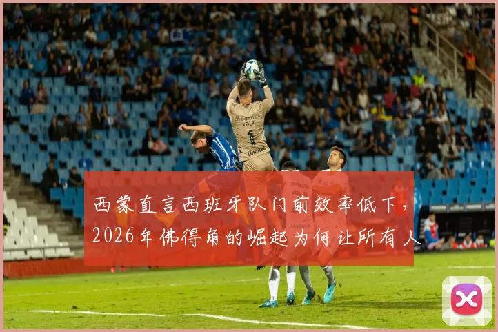 西蒙直言西班牙队门前效率低下，2026年佛得角的崛起为何让所有人始料未及？