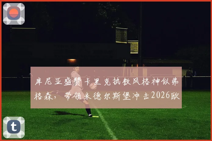库尼亚盛赞卡里克执教风格神似弗格森,带领米德尔斯堡冲击2026欧冠资格仅是复兴开端