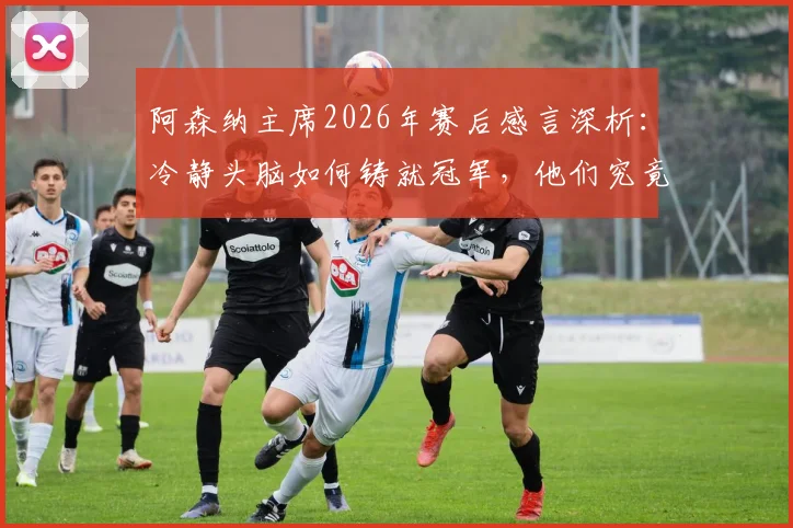 阿森纳主席2026年赛后感言深析：冷静头脑如何铸就冠军，他们究竟配得上什么？