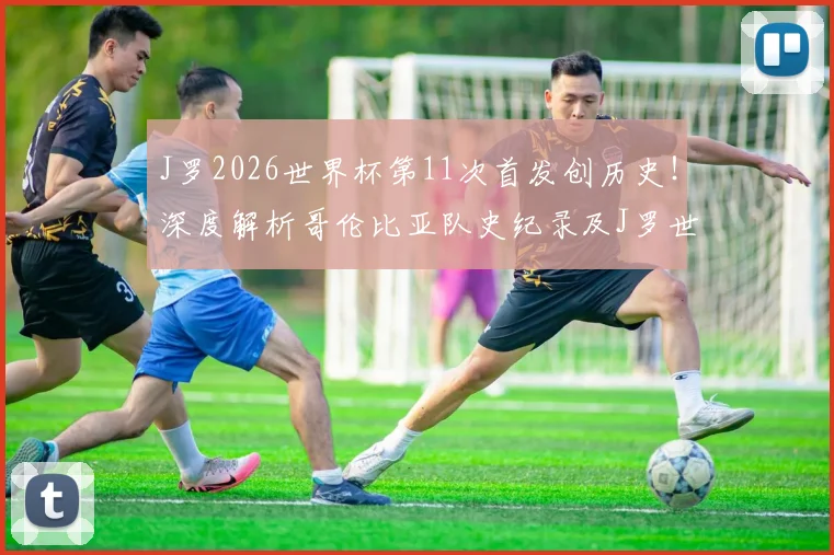 J罗2026世界杯第11次首发创历史！深度解析哥伦比亚队史纪录及J罗世界杯数据