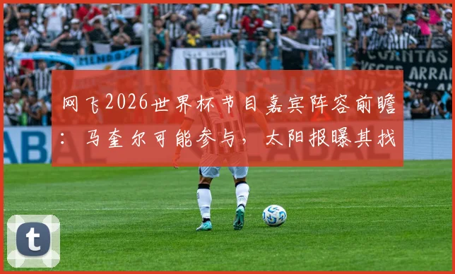 网飞2026世界杯节目嘉宾阵容前瞻:马奎尔可能参与,太阳报曝其找到新角色