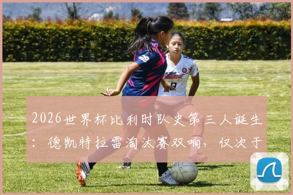 2026世界杯比利时队史第三人诞生：德凯特拉雷淘汰赛双响，仅次于两位传奇，附比利时队世界杯淘汰赛进球球员排名解析