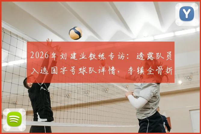 2026年刘建业教练专访:透露队员入选国字号球队详情,李镇全骨折复查与康复进展最新报道