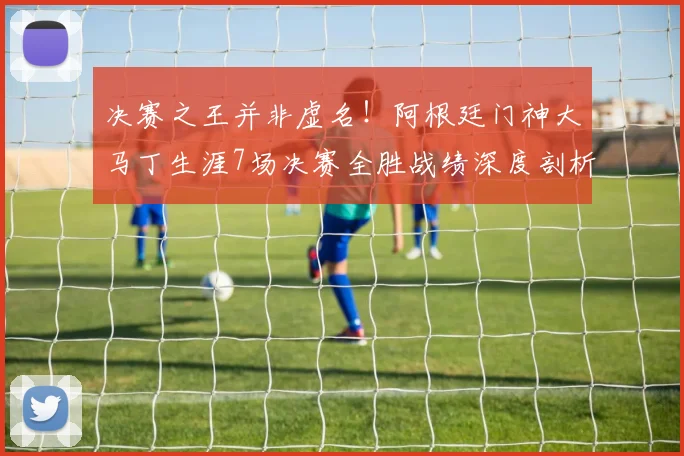 决赛之王并非虚名！阿根廷门神大马丁生涯7场决赛全胜战绩深度剖析，数据告诉你为何他如此关键