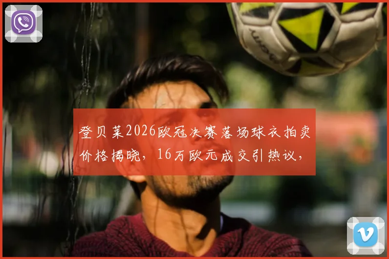 登贝莱2026欧冠决赛落场球衣拍卖价格揭晓,16万欧元成交引热议,球星战袍价值深度解析