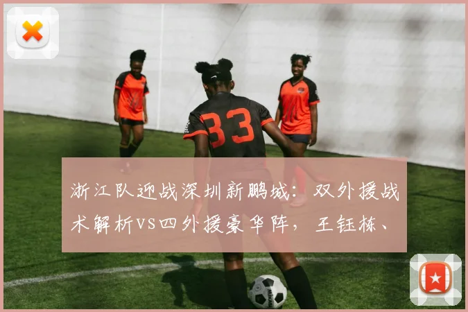 浙江队迎战深圳新鹏城：双外援战术解析vs四外援豪华阵，王钰栋、戴伟浚关键对位看点分析