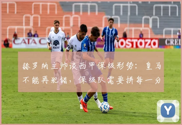 赫罗纳主帅谈西甲保级形势:皇马不能再犯错,保级队需要拼每一分