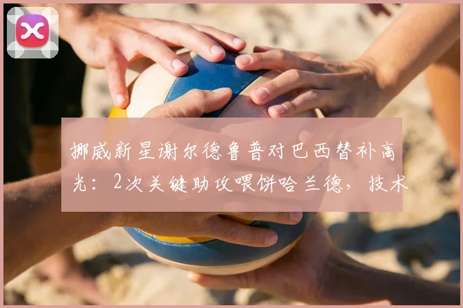 挪威新星谢尔德鲁普对巴西替补高光：2次关键助攻喂饼哈兰德，技术特点与潜力解析