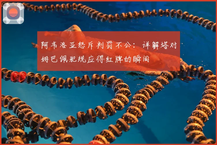 阿韦洛亚怒斥判罚不公:详解塔对姆巴佩犯规应得红牌的瞬间
