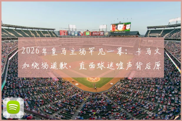 2026年皇马主场罕见一幕：卡马文加绕场道歉，直面球迷嘘声背后原因深度剖析