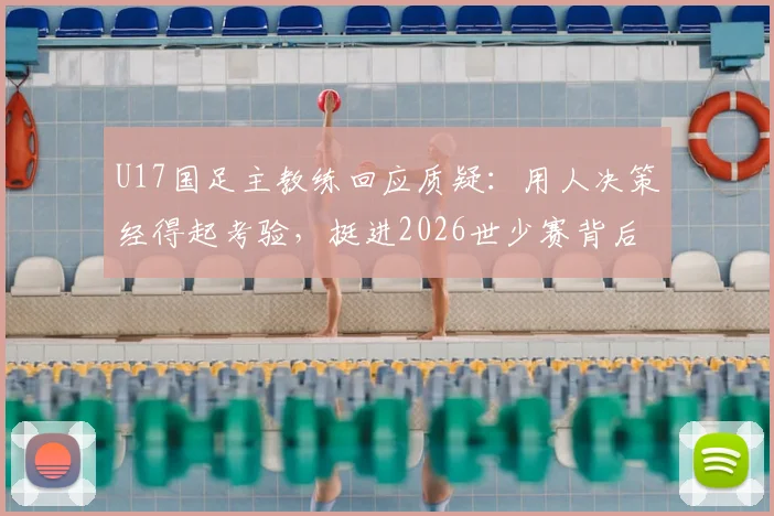 U17国足主教练回应质疑:用人决策经得起考验,挺进2026世少赛背后是教练团队的不懈坚持