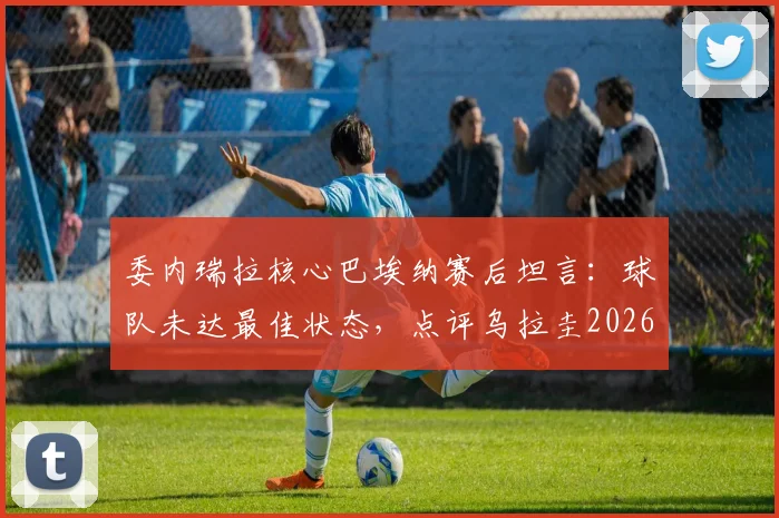 委内瑞拉核心巴埃纳赛后坦言：球队未达最佳状态，点评乌拉圭2026年凶狠但非恶意拼抢