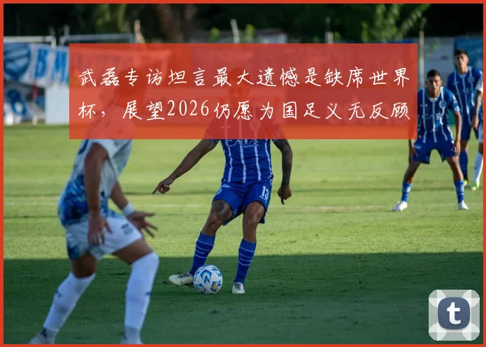 武磊专访坦言最大遗憾是缺席世界杯，展望2026仍愿为国足义无反顾效力