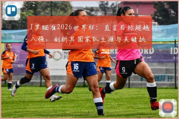 J罗瞄准2026世界杯：直言目标超越八强，剖析其国家队生涯与关键挑战