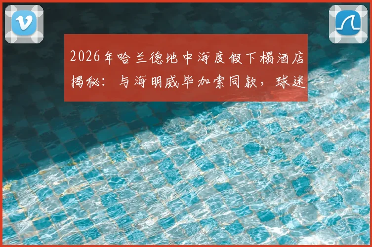 2026年哈兰德地中海度假下榻酒店揭秘:与海明威毕加索同款,球迷关注球星休闲生活与奢华酒店选择