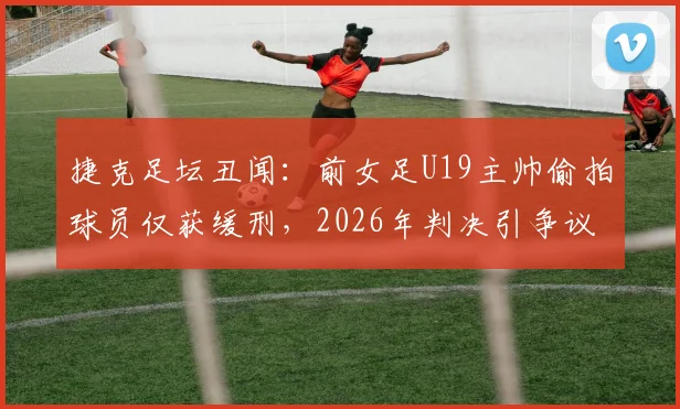 捷克足坛丑闻：前女足U19主帅偷拍球员仅获缓刑，2026年判决引争议，青训安全警钟再鸣