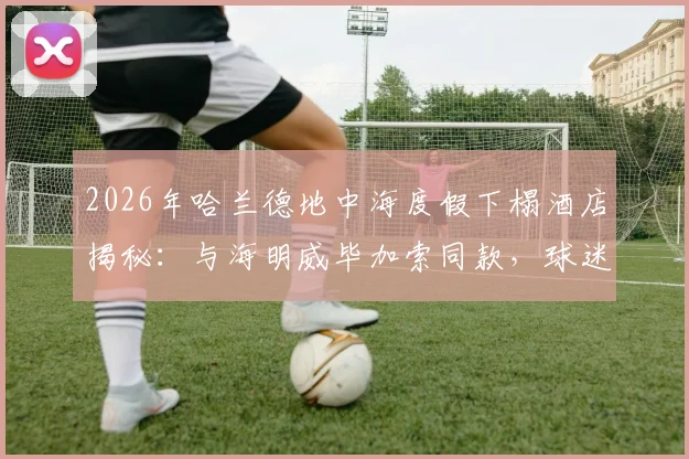 2026年哈兰德地中海度假下榻酒店揭秘：与海明威毕加索同款，球迷关注球星休闲生活与奢华酒店选择